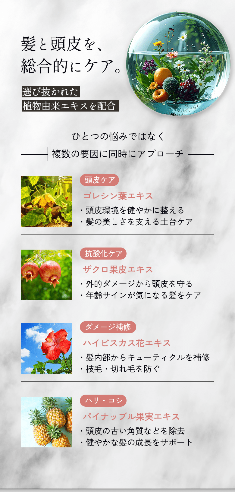 髪と頭皮を、総合的にケア。選び抜かれた植物由来エキスを配合。頭皮ケア、抗酸化ケア、ダメージ補修、ハリ・コシケア。ひとつの悩みではなく、複数の要因に同時にアプローチします。